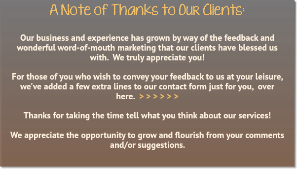 A Note of Thanks to Our Clients: Our business and experience has grown by way of the feedback and wonderful word-of-mouth marketing that our clients have blessed us with. We truly appreciate you! For those of you who wish to convey your feedback to us at your leisure, we've added a few extra lines to our contact form just for you, over here. > > > > > > Thanks for taking the time tell what you think about our services!  We appreciate the opportunity to grow and flourish from your comments and/or suggestions.