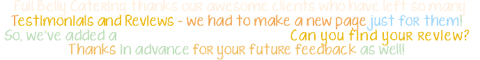 Full Belly Catering thanks our awesome clients who have left so many Testimonials and Reviews - we had to make a new page just for them! So, we've added a Testimonial & Review Wall! Can you find your review? Thanks in advance for your future feedback as well! 
