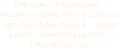 Coleslaw - Potato Salad - Macaroni Salad - Mac & Cheese - Signature Baked Beans - Green Beans - Simmered Greens - Corn on the Cob