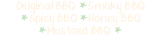 Original BBQ *Smoky BBQ *Spicy BBQ *Honey BBQ *Mustard BBQ * 