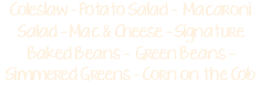 Coleslaw - Potato Salad - Macaroni Salad - Mac & Cheese - Signature Baked Beans - Green Beans - Simmered Greens - Corn on the Cob