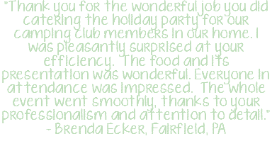 "Thank you for the wonderful job you did catering the holiday party for our camping club members in our home. I was pleasantly surprised at your efficiency. The food and its presentation was wonderful. Everyone in attendance was impressed. The whole event went smoothly, thanks to your professionalism and attention to detail." - Brenda Ecker, Fairfield, PA
