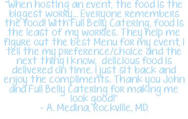 "When hosting an event, the food is the biggest worry… Everyone remembers the food! With Full Belly Catering, food is the least of my worries. They help me figure out the best Menu for my event, I tell the my preference/choice and the next thing I know, delicious food is delivered on time. I just sit back and enjoy the compliments. Thank you John and Full Belly Catering for making me look good!" – A. Medina, Rockville, MD.