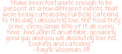 "I have been fortunate enough to be present at a few different events that were being catered by Full Belly Catering. To this day, I absolutely love the food they serve, every single bite of it all, every time. And John is an affable, genuinely good guy and you will absolutely love his cooking and catering." – Rayne Wissman, PA