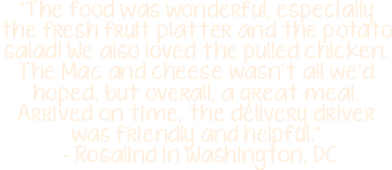 "The food was wonderful, especially the fresh fruit platter and the potato salad! We also loved the pulled chicken. The Mac and cheese wasn't all we'd hoped, but overall, a great meal. Arrived on time, the delivery driver was friendly and helpful." - Rosalind in Washington, DC 