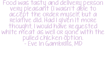 Food was tasty and delivery person very pleasant (I wasn't able to accept the order myself, but a relative did. Had I given it more thought, I would have requested white meat as well or gone with the pulled chicken option. - Eve in Gambrills, MD 