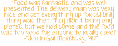 "Food was fantastic and was well presented. The delivery man was very nice and set everything up for us! Only thing was that they didn't bring any plates, but we had some and the food was too good for anyone to really care!" - Jon in Gaithersburg, MD 
