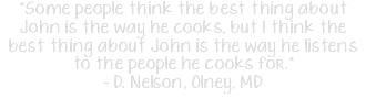 "Some people think the best thing about John is the way he cooks, but I think the best thing about John is the way he listens to the people he cooks for." - D. Nelson, Olney, MD