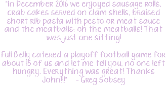 "In December 2016 we enjoyed sausage rolls, crab cakes served on clam shells, braised short rib pasta with pesto or meat sauce and the meatballs; oh the meatballs! That was just one sitting! Full Belly catered a playoff football game for about 15 of us and let me tell you, no one left hungry. Everything was great! Thanks John!!!" – Greg Sobsey