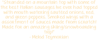 "Stranded on a mountain top with some of the best Italian sausages Ive ever had topped with mouth watering sautéed onions, red, and green peppers. Smoked wings with a assortment of sauces made from scratch! Made for an amazing skiing/snowboarding trip!" - Melod Teymorian