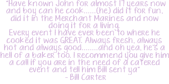  "Have known John for almost 17 years now and boy can he cook......(he) did it for fun, did it in the Merchant Marines and now doing it for a living.  Every event I have ever been to where he cooked it was GREAT. Always fresh, always hot and always good........and oh yea, he's a hell of a baker too. I recommend you give him a call if you are in the need of a catered event and tell him Bill sent ya" - Bill Carter