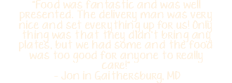 "Food was fantastic and was well presented. The delivery man was very nice and set everything up for us! Only thing was that they didn't bring any plates, but we had some and the food was too good for anyone to really care!" - Jon in Gaithersburg, MD 