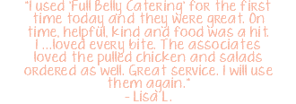 "I used 'Full Belly Catering' for the first time today and they were great. On time, helpful, kind and food was a hit. I ...loved every bite. The associates loved the pulled chicken and salads ordered as well. Great service. I will use them again." – Lisa L.
