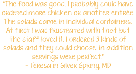 "The food was good. I probably could have ordered more chicken or another entrée. The salads came in individual containers. At first I was frustrated with that but the staff loved it. I ordered 3 kinds of salads and they could choose. In addition servings were perfect." - Teresa in Silver Spring, MD 