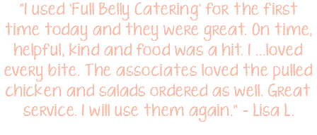 "I used 'Full Belly Catering' for the first time today and they were great. On time, helpful, kind and food was a hit. I ...loved every bite. The associates loved the pulled chicken and salads ordered as well. Great service. I will use them again." – Lisa L.