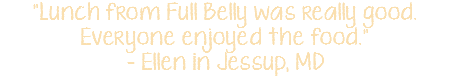 "Lunch from Full Belly was really good. Everyone enjoyed the food." - Ellen in Jessup, MD
