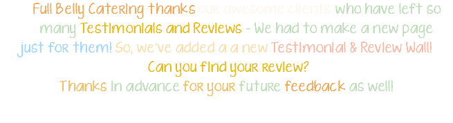 Full Belly Catering thanks our awesome clients who have left so many Testimonials and Reviews - We had to make a new page just for them! So, we've added a a new Testimonial & Review Wall! Can you find your review? Thanks in advance for your future feedback as well! 