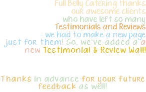  Full Belly Catering thanks our awesome clients who have left so many Testimonials and Reviews - we had to make a new page just for them! So, we've added a a new Testimonial & Review Wall! Can you find your review? Thanks in advance for your future feedback as well! 