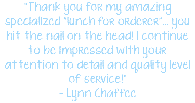 "Thank you for my amazing specialized “lunch for orderer”… you hit the nail on the head! I continue to be impressed with your attention to detail and quality level of service!" - Lynn Chaffee