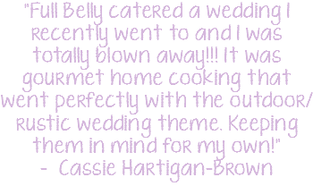 "Full Belly catered a wedding I recently went to and I was totally blown away!!! It was gourmet home cooking that went perfectly with the outdoor/rustic wedding theme. Keeping them in mind for my own!" - Cassie Hartigan-Brown