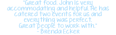 "Great food. John is very accommodating and helpful. He has catered two events for us and everything was perfect. Great people to work with." - Brenda Ecker 