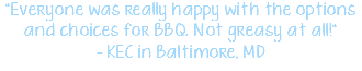 "Everyone was really happy with the options and choices for BBQ. Not greasy at all!" - KEC in Baltimore, MD