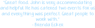 "Great food. John is very accommodating and helpful. He has catered two events for us and everything was perfect. Great people to work with." - Brenda Ecker 