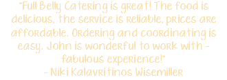 "Full Belly Catering is great! The food is delicious, the service is reliable, prices are affordable. Ordering and coordinating is easy. John is wonderful to work with - fabulous experience!" - Niki Kalavritinos Wisemiller