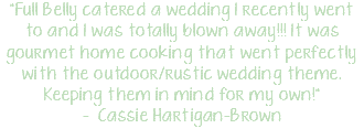 "Full Belly catered a wedding I recently went to and I was totally blown away!!! It was gourmet home cooking that went perfectly with the outdoor/rustic wedding theme. Keeping them in mind for my own!" - Cassie Hartigan-Brown