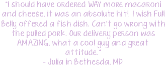 "I should have ordered WAY more macaroni and cheese, it was an absolute hit! I wish Full Belly offered a fish dish. Can't go wrong with the pulled pork. Our delivery person was AMAZING, what a cool guy and great attitude." - Julia in Bethesda, MD
