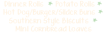 Dinner Rolls * Potato Rolls * Hot Dog/Burger/Slider Buns * Southern Style Biscuits * Mini Cornbread Loaves  